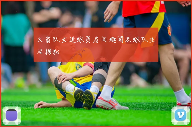 火箭队女进球员房间趣闻及球队生活揭秘