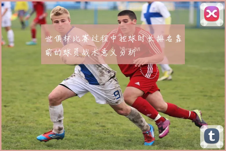 世俱杯比赛过程中控球时长排名靠前的球员战术意义分析