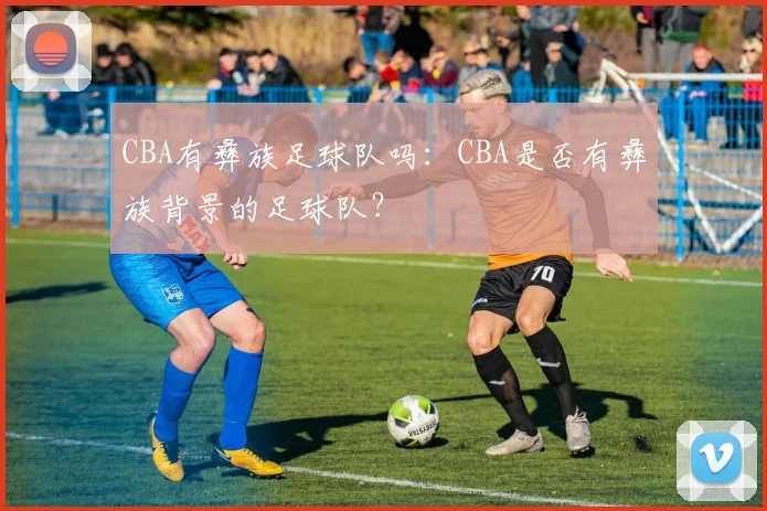 CBA有彝族足球队吗:CBA是否有彝族背景的足球队?