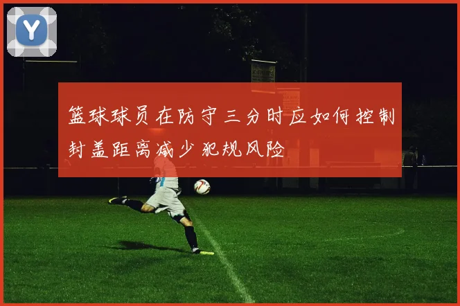 篮球球员在防守三分时应如何控制封盖距离减少犯规风险