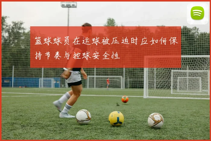 篮球球员在运球被压迫时应如何保持节奏与控球安全性